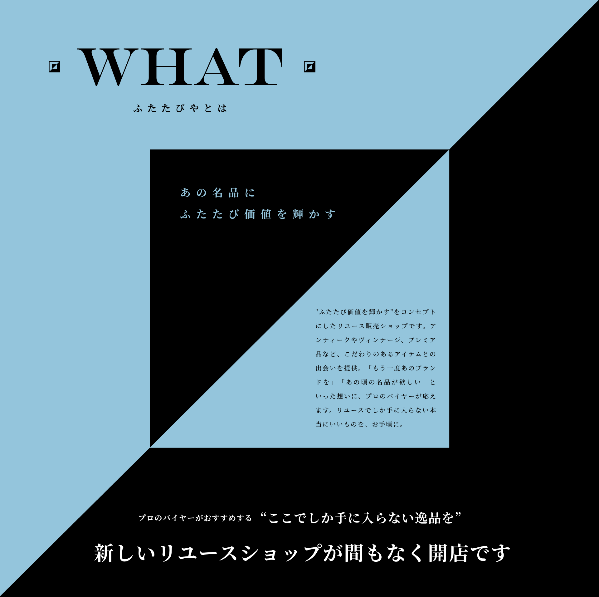 ふたたびやとは あの名品にふたたび価値を輝かす ”ふたたび価値を輝かす”をコンセプトにしたリユース販売ショップです。アンティークやヴィンテージ、プレミア品など、こだわりのあるアイテムとの出会いを提供。「もう一度あのブランドを」「あの頃の名品が欲しい」といった想いに、プロのバイヤーが応えます。リユースでしか手に入らない本当にいいものを、お手頃に。プロのバイヤーがおすすめする “ここでしか手に入らない逸品を” 新しいリユースショップが間もなく開店です